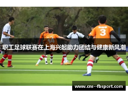 职工足球联赛在上海兴起助力团结与健康新风潮 职工足球联赛在上海兴起助力团结与健康新风潮