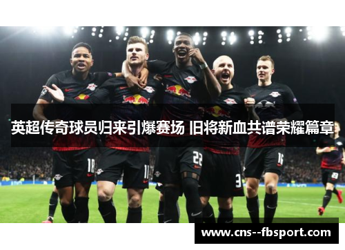 英超传奇球员归来引爆赛场 旧将新血共谱荣耀篇章 英超传奇球员归来引爆赛场 旧将新血共谱荣耀篇章