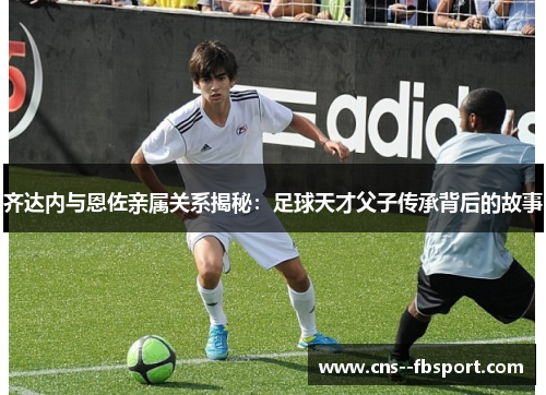 齐达内与恩佐亲属关系揭秘:足球天才父子传承背后的故事 齐达内与恩佐亲属关系揭秘:足球天才父子传承背后的故事