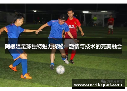 阿根廷足球独特魅力探秘:激情与技术的完美融合 阿根廷足球独特魅力探秘:激情与技术的完美融合