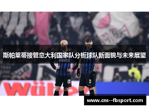 斯帕莱蒂接管意大利国家队分析球队新面貌与未来展望