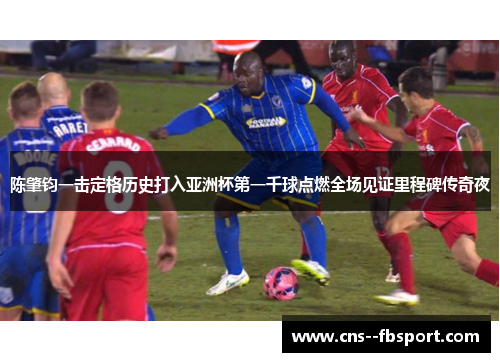 陈肇钧一击定格历史打入亚洲杯第一千球点燃全场见证里程碑传奇夜 陈肇钧一击定格历史打入亚洲杯第一千球点燃全场见证里程碑传奇夜