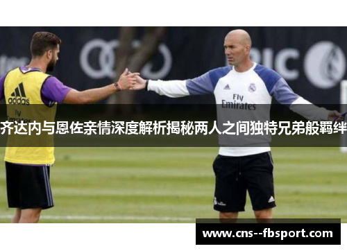 齐达内与恩佐亲情深度解析揭秘两人之间独特兄弟般羁绊